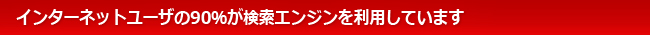 インターネットユーザの90％が検索エンジンを利用しています