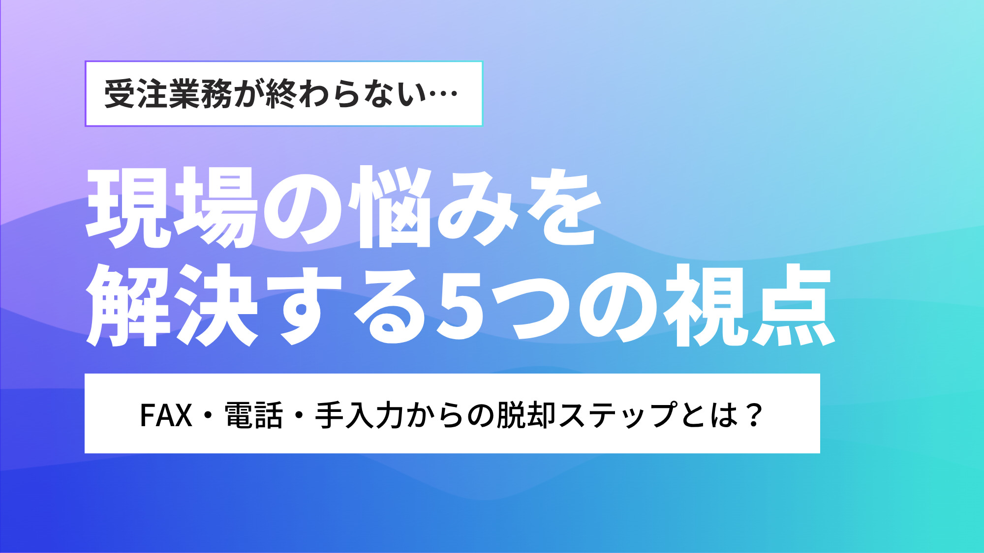 受注業務が終わらない…現場の悩みを解決する5つの視点｜FAX・電話・手入力からの脱却ステップとは？
